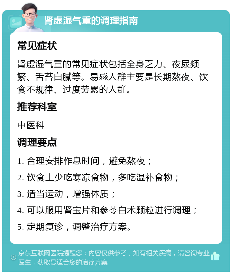 肾虚湿气重的调理指南 常见症状 肾虚湿气重的常见症状包括全身乏力、夜尿频繁、舌苔白腻等。易感人群主要是长期熬夜、饮食不规律、过度劳累的人群。 推荐科室 中医科 调理要点 1. 合理安排作息时间，避免熬夜； 2. 饮食上少吃寒凉食物，多吃温补食物； 3. 适当运动，增强体质； 4. 可以服用肾宝片和参苓白术颗粒进行调理； 5. 定期复诊，调整治疗方案。