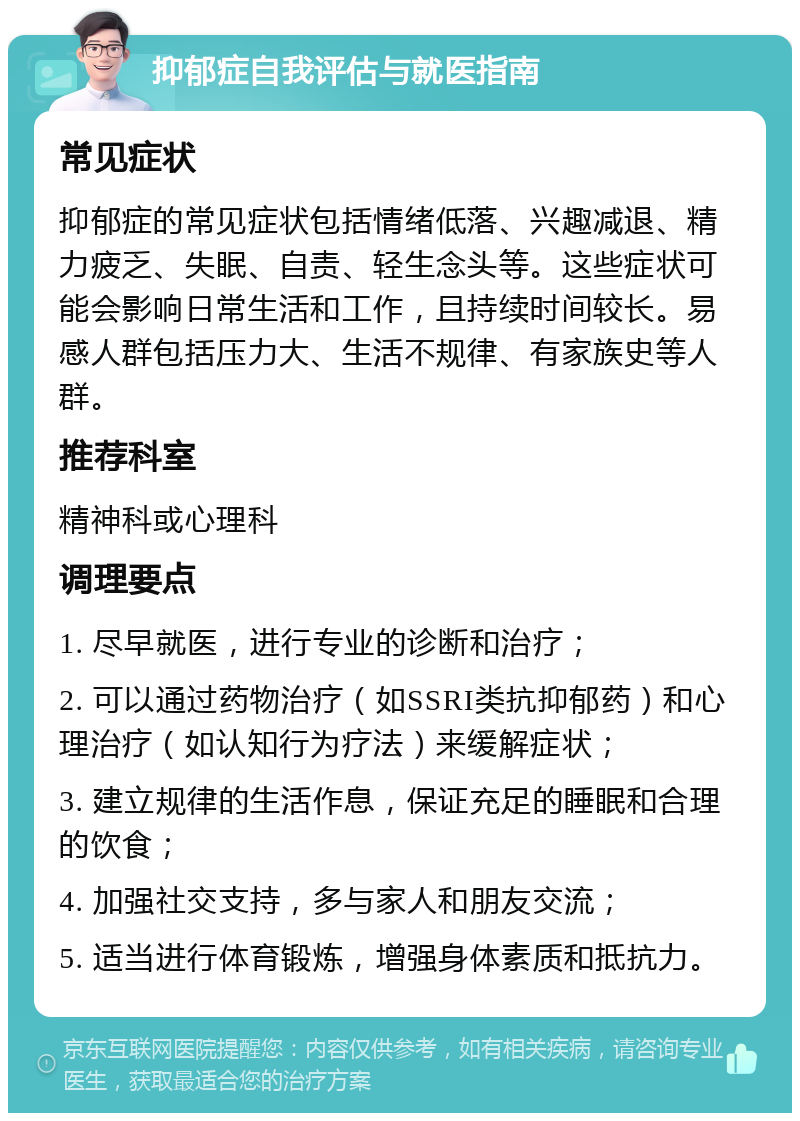 抑郁症自我评估与就医指南 常见症状 抑郁症的常见症状包括情绪低落、兴趣减退、精力疲乏、失眠、自责、轻生念头等。这些症状可能会影响日常生活和工作，且持续时间较长。易感人群包括压力大、生活不规律、有家族史等人群。 推荐科室 精神科或心理科 调理要点 1. 尽早就医，进行专业的诊断和治疗； 2. 可以通过药物治疗（如SSRI类抗抑郁药）和心理治疗（如认知行为疗法）来缓解症状； 3. 建立规律的生活作息，保证充足的睡眠和合理的饮食； 4. 加强社交支持，多与家人和朋友交流； 5. 适当进行体育锻炼，增强身体素质和抵抗力。