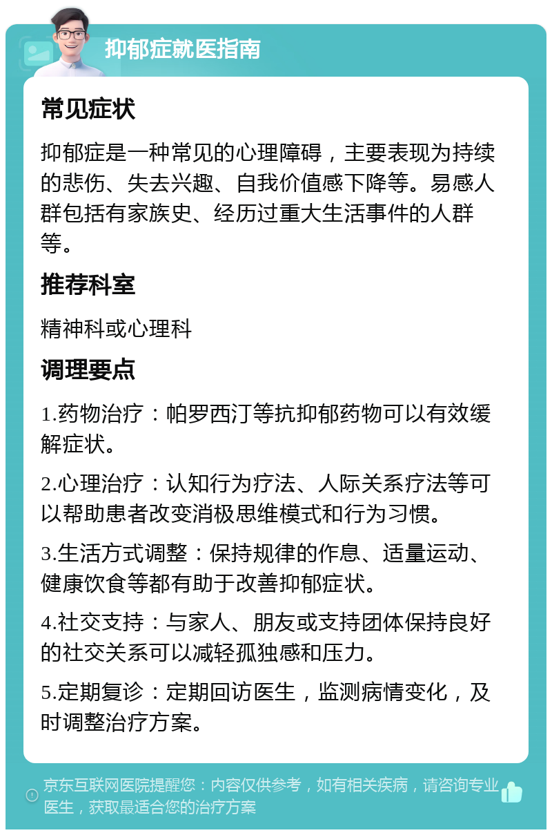 抑郁症就医指南 常见症状 抑郁症是一种常见的心理障碍，主要表现为持续的悲伤、失去兴趣、自我价值感下降等。易感人群包括有家族史、经历过重大生活事件的人群等。 推荐科室 精神科或心理科 调理要点 1.药物治疗：帕罗西汀等抗抑郁药物可以有效缓解症状。 2.心理治疗：认知行为疗法、人际关系疗法等可以帮助患者改变消极思维模式和行为习惯。 3.生活方式调整：保持规律的作息、适量运动、健康饮食等都有助于改善抑郁症状。 4.社交支持：与家人、朋友或支持团体保持良好的社交关系可以减轻孤独感和压力。 5.定期复诊：定期回访医生，监测病情变化，及时调整治疗方案。