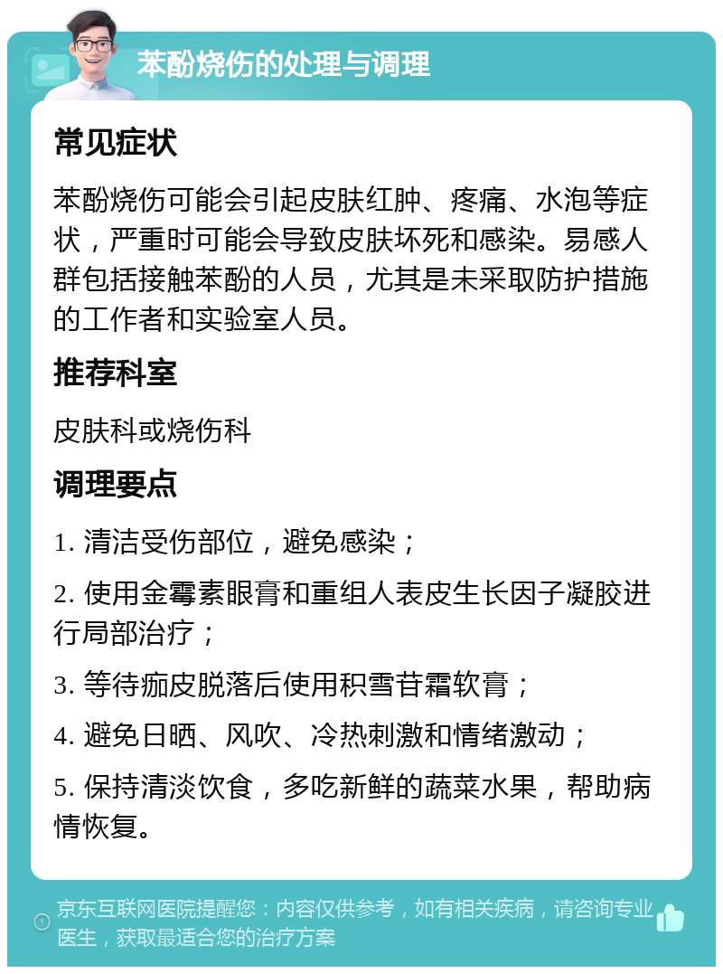 苯酚烧伤的处理与调理 常见症状 苯酚烧伤可能会引起皮肤红肿、疼痛、水泡等症状，严重时可能会导致皮肤坏死和感染。易感人群包括接触苯酚的人员，尤其是未采取防护措施的工作者和实验室人员。 推荐科室 皮肤科或烧伤科 调理要点 1. 清洁受伤部位，避免感染； 2. 使用金霉素眼膏和重组人表皮生长因子凝胶进行局部治疗； 3. 等待痂皮脱落后使用积雪苷霜软膏； 4. 避免日晒、风吹、冷热刺激和情绪激动； 5. 保持清淡饮食，多吃新鲜的蔬菜水果，帮助病情恢复。