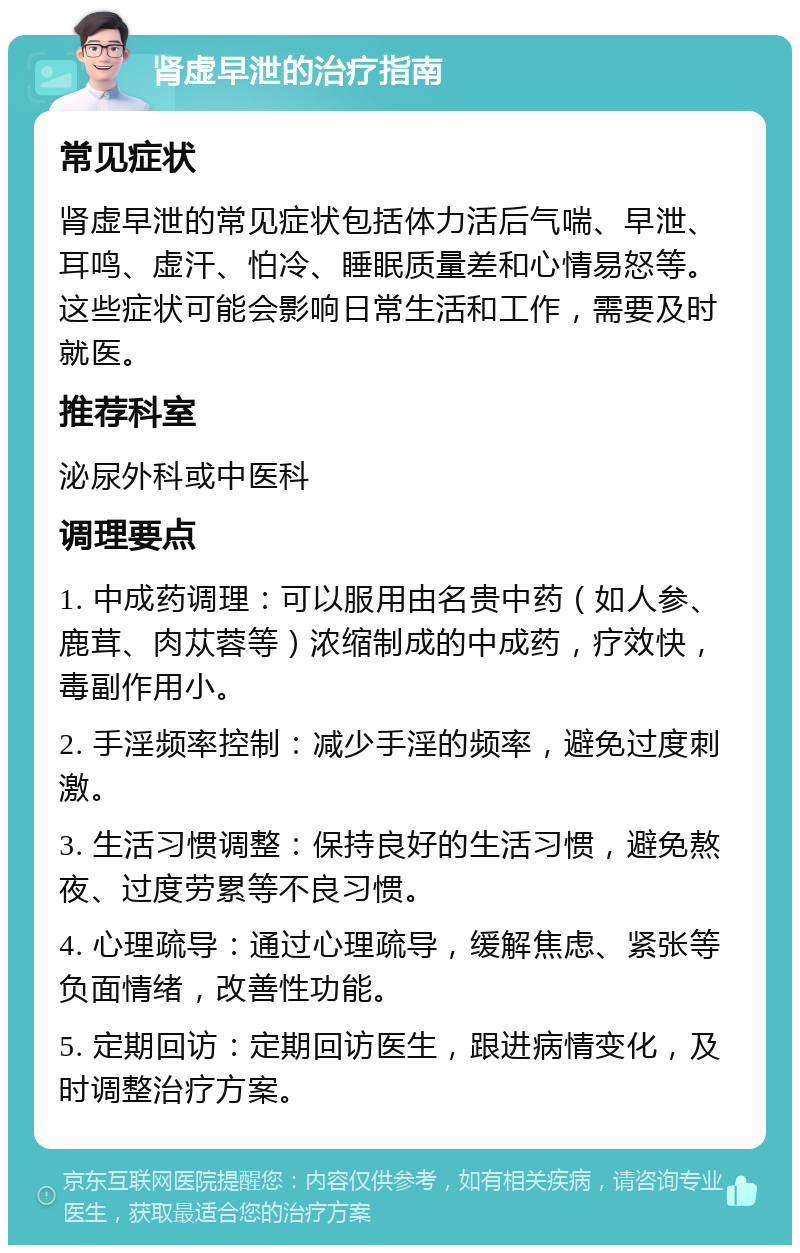 肾虚早泄的治疗指南 常见症状 肾虚早泄的常见症状包括体力活后气喘、早泄、耳鸣、虚汗、怕冷、睡眠质量差和心情易怒等。这些症状可能会影响日常生活和工作，需要及时就医。 推荐科室 泌尿外科或中医科 调理要点 1. 中成药调理：可以服用由名贵中药（如人参、鹿茸、肉苁蓉等）浓缩制成的中成药，疗效快，毒副作用小。 2. 手淫频率控制：减少手淫的频率，避免过度刺激。 3. 生活习惯调整：保持良好的生活习惯，避免熬夜、过度劳累等不良习惯。 4. 心理疏导：通过心理疏导，缓解焦虑、紧张等负面情绪，改善性功能。 5. 定期回访：定期回访医生，跟进病情变化，及时调整治疗方案。