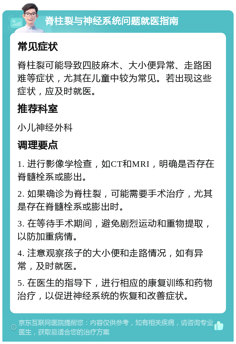 脊柱裂与神经系统问题就医指南 常见症状 脊柱裂可能导致四肢麻木、大小便异常、走路困难等症状，尤其在儿童中较为常见。若出现这些症状，应及时就医。 推荐科室 小儿神经外科 调理要点 1. 进行影像学检查，如CT和MRI，明确是否存在脊髓栓系或膨出。 2. 如果确诊为脊柱裂，可能需要手术治疗，尤其是存在脊髓栓系或膨出时。 3. 在等待手术期间，避免剧烈运动和重物提取，以防加重病情。 4. 注意观察孩子的大小便和走路情况，如有异常，及时就医。 5. 在医生的指导下，进行相应的康复训练和药物治疗，以促进神经系统的恢复和改善症状。