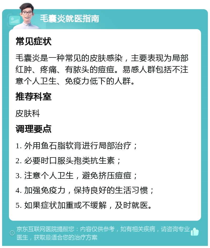 毛囊炎就医指南 常见症状 毛囊炎是一种常见的皮肤感染，主要表现为局部红肿、疼痛、有脓头的痘痘。易感人群包括不注意个人卫生、免疫力低下的人群。 推荐科室 皮肤科 调理要点 1. 外用鱼石脂软膏进行局部治疗； 2. 必要时口服头孢类抗生素； 3. 注意个人卫生，避免挤压痘痘； 4. 加强免疫力，保持良好的生活习惯； 5. 如果症状加重或不缓解，及时就医。