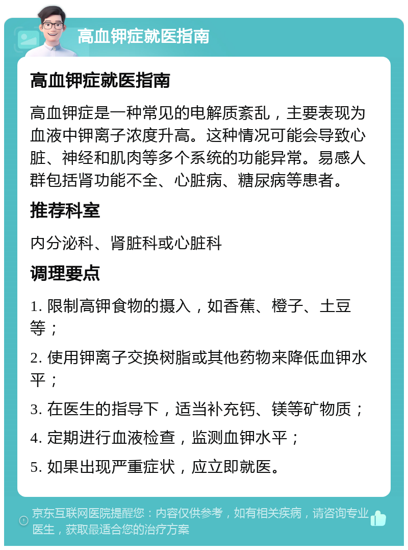 高血钾症就医指南 高血钾症就医指南 高血钾症是一种常见的电解质紊乱，主要表现为血液中钾离子浓度升高。这种情况可能会导致心脏、神经和肌肉等多个系统的功能异常。易感人群包括肾功能不全、心脏病、糖尿病等患者。 推荐科室 内分泌科、肾脏科或心脏科 调理要点 1. 限制高钾食物的摄入，如香蕉、橙子、土豆等； 2. 使用钾离子交换树脂或其他药物来降低血钾水平； 3. 在医生的指导下，适当补充钙、镁等矿物质； 4. 定期进行血液检查，监测血钾水平； 5. 如果出现严重症状，应立即就医。