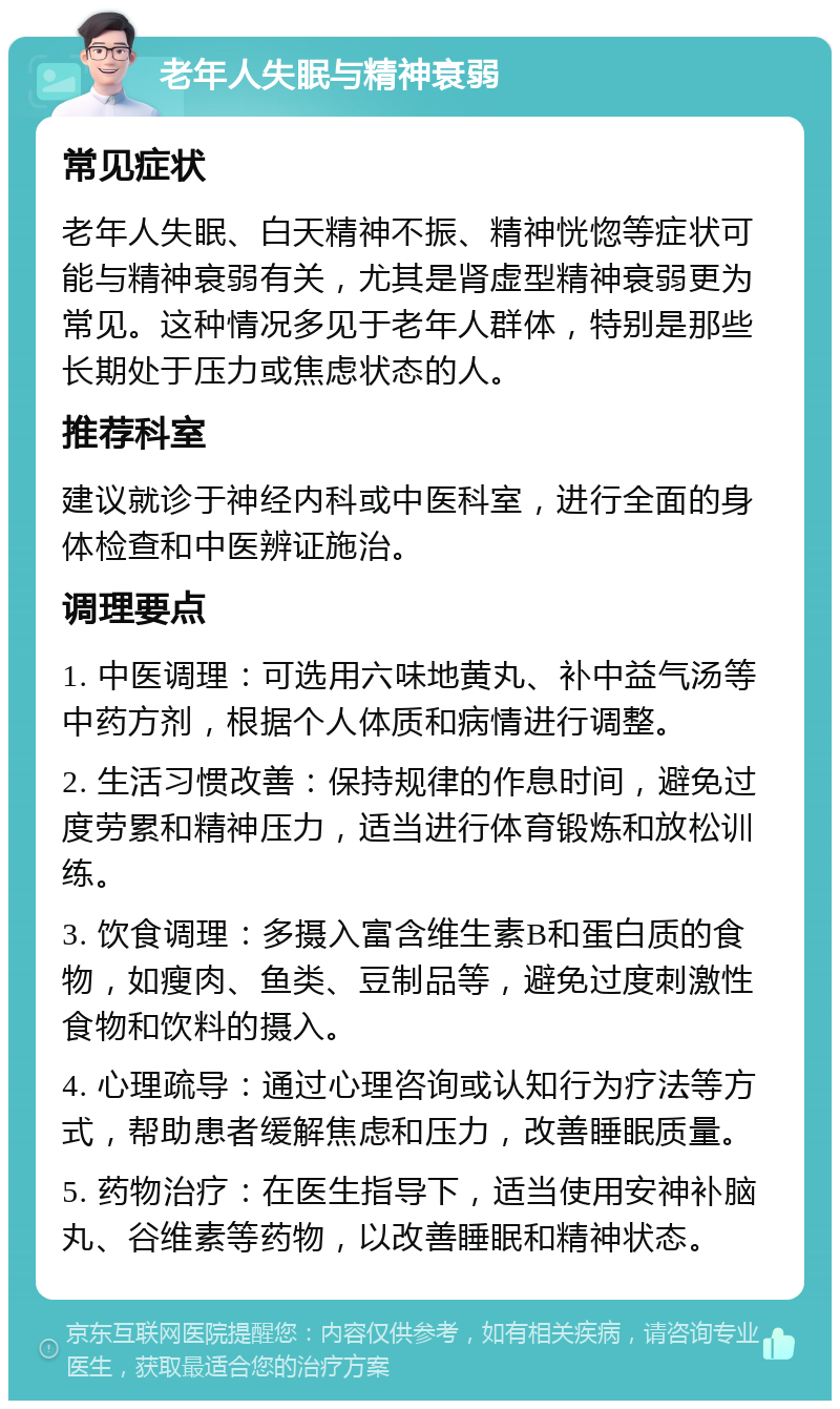 老年人失眠与精神衰弱 常见症状 老年人失眠、白天精神不振、精神恍惚等症状可能与精神衰弱有关，尤其是肾虚型精神衰弱更为常见。这种情况多见于老年人群体，特别是那些长期处于压力或焦虑状态的人。 推荐科室 建议就诊于神经内科或中医科室，进行全面的身体检查和中医辨证施治。 调理要点 1. 中医调理：可选用六味地黄丸、补中益气汤等中药方剂，根据个人体质和病情进行调整。 2. 生活习惯改善：保持规律的作息时间，避免过度劳累和精神压力，适当进行体育锻炼和放松训练。 3. 饮食调理：多摄入富含维生素B和蛋白质的食物，如瘦肉、鱼类、豆制品等，避免过度刺激性食物和饮料的摄入。 4. 心理疏导：通过心理咨询或认知行为疗法等方式，帮助患者缓解焦虑和压力，改善睡眠质量。 5. 药物治疗：在医生指导下，适当使用安神补脑丸、谷维素等药物，以改善睡眠和精神状态。