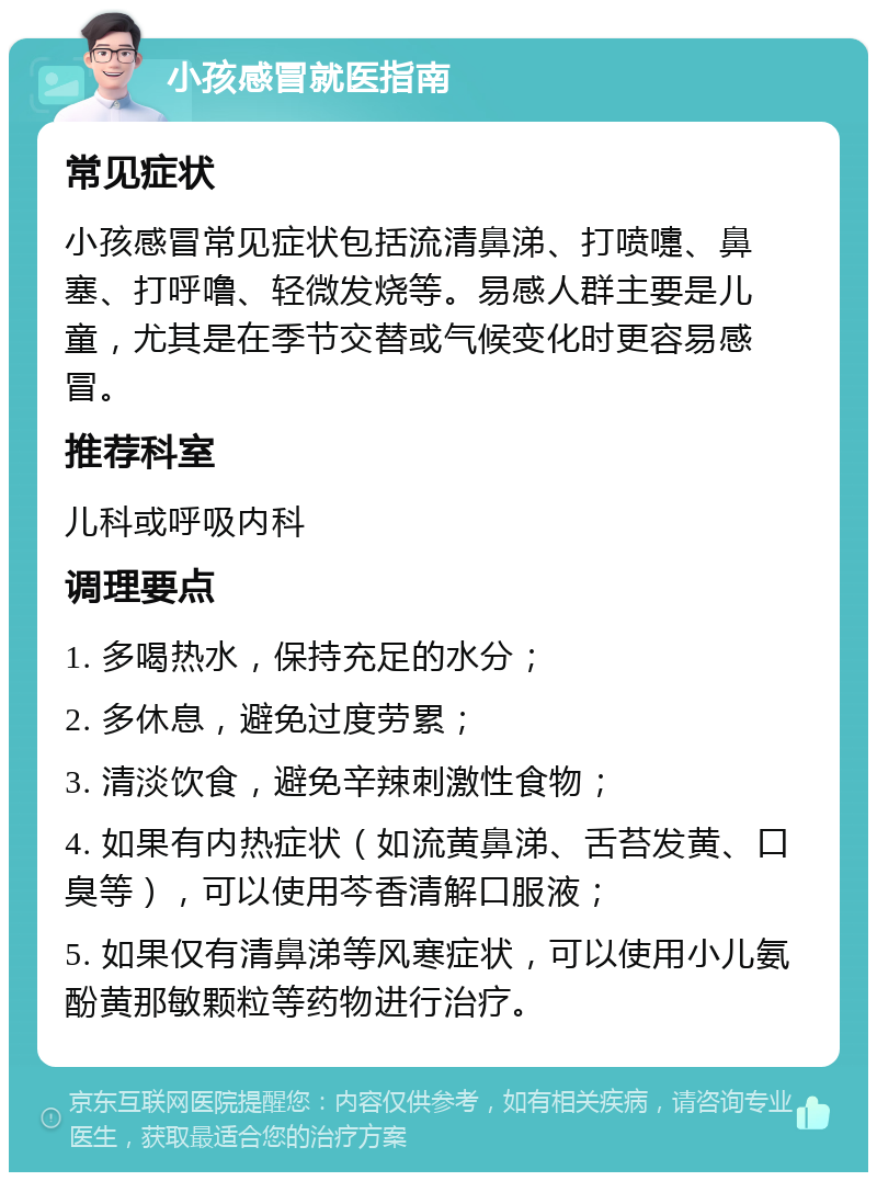 小孩感冒就医指南 常见症状 小孩感冒常见症状包括流清鼻涕、打喷嚏、鼻塞、打呼噜、轻微发烧等。易感人群主要是儿童，尤其是在季节交替或气候变化时更容易感冒。 推荐科室 儿科或呼吸内科 调理要点 1. 多喝热水，保持充足的水分； 2. 多休息，避免过度劳累； 3. 清淡饮食，避免辛辣刺激性食物； 4. 如果有内热症状（如流黄鼻涕、舌苔发黄、口臭等），可以使用芩香清解口服液； 5. 如果仅有清鼻涕等风寒症状，可以使用小儿氨酚黄那敏颗粒等药物进行治疗。