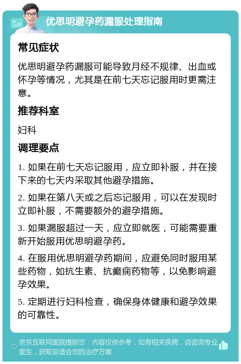 优思明避孕药漏服处理指南 常见症状 优思明避孕药漏服可能导致月经不规律、出血或怀孕等情况，尤其是在前七天忘记服用时更需注意。 推荐科室 妇科 调理要点 1. 如果在前七天忘记服用，应立即补服，并在接下来的七天内采取其他避孕措施。 2. 如果在第八天或之后忘记服用，可以在发现时立即补服，不需要额外的避孕措施。 3. 如果漏服超过一天，应立即就医，可能需要重新开始服用优思明避孕药。 4. 在服用优思明避孕药期间，应避免同时服用某些药物，如抗生素、抗癫痫药物等，以免影响避孕效果。 5. 定期进行妇科检查，确保身体健康和避孕效果的可靠性。