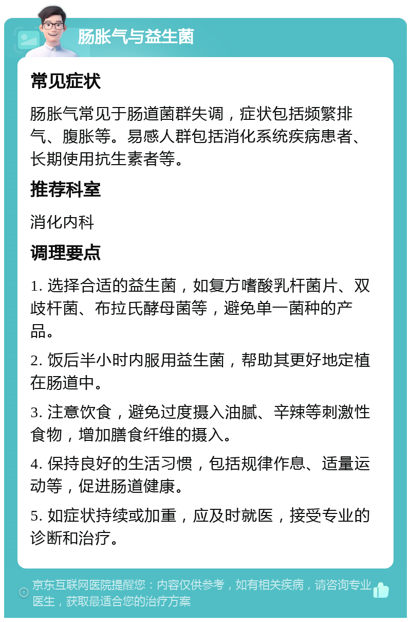 肠胀气与益生菌 常见症状 肠胀气常见于肠道菌群失调，症状包括频繁排气、腹胀等。易感人群包括消化系统疾病患者、长期使用抗生素者等。 推荐科室 消化内科 调理要点 1. 选择合适的益生菌，如复方嗜酸乳杆菌片、双歧杆菌、布拉氏酵母菌等，避免单一菌种的产品。 2. 饭后半小时内服用益生菌，帮助其更好地定植在肠道中。 3. 注意饮食，避免过度摄入油腻、辛辣等刺激性食物，增加膳食纤维的摄入。 4. 保持良好的生活习惯，包括规律作息、适量运动等，促进肠道健康。 5. 如症状持续或加重，应及时就医，接受专业的诊断和治疗。