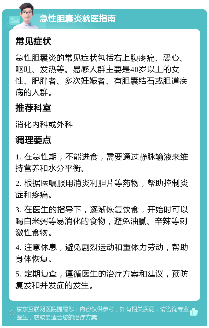 急性胆囊炎就医指南 常见症状 急性胆囊炎的常见症状包括右上腹疼痛、恶心、呕吐、发热等。易感人群主要是40岁以上的女性、肥胖者、多次妊娠者、有胆囊结石或胆道疾病的人群。 推荐科室 消化内科或外科 调理要点 1. 在急性期，不能进食，需要通过静脉输液来维持营养和水分平衡。 2. 根据医嘱服用消炎利胆片等药物，帮助控制炎症和疼痛。 3. 在医生的指导下，逐渐恢复饮食，开始时可以喝白米粥等易消化的食物，避免油腻、辛辣等刺激性食物。 4. 注意休息，避免剧烈运动和重体力劳动，帮助身体恢复。 5. 定期复查，遵循医生的治疗方案和建议，预防复发和并发症的发生。