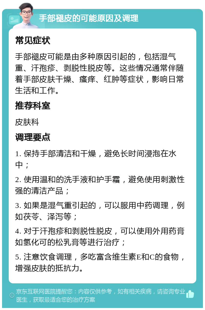 手部褪皮的可能原因及调理 常见症状 手部褪皮可能是由多种原因引起的，包括湿气重、汗孢疹、剥脱性脱皮等。这些情况通常伴随着手部皮肤干燥、瘙痒、红肿等症状，影响日常生活和工作。 推荐科室 皮肤科 调理要点 1. 保持手部清洁和干燥，避免长时间浸泡在水中； 2. 使用温和的洗手液和护手霜，避免使用刺激性强的清洁产品； 3. 如果是湿气重引起的，可以服用中药调理，例如茯苓、泽泻等； 4. 对于汗孢疹和剥脱性脱皮，可以使用外用药膏如氢化可的松乳膏等进行治疗； 5. 注意饮食调理，多吃富含维生素E和C的食物，增强皮肤的抵抗力。