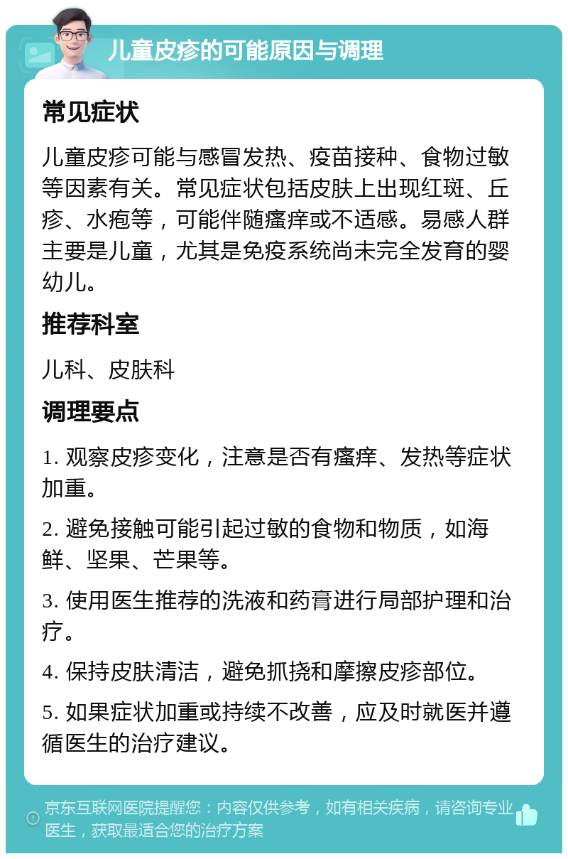 儿童皮疹的可能原因与调理 常见症状 儿童皮疹可能与感冒发热、疫苗接种、食物过敏等因素有关。常见症状包括皮肤上出现红斑、丘疹、水疱等，可能伴随瘙痒或不适感。易感人群主要是儿童，尤其是免疫系统尚未完全发育的婴幼儿。 推荐科室 儿科、皮肤科 调理要点 1. 观察皮疹变化，注意是否有瘙痒、发热等症状加重。 2. 避免接触可能引起过敏的食物和物质，如海鲜、坚果、芒果等。 3. 使用医生推荐的洗液和药膏进行局部护理和治疗。 4. 保持皮肤清洁，避免抓挠和摩擦皮疹部位。 5. 如果症状加重或持续不改善，应及时就医并遵循医生的治疗建议。