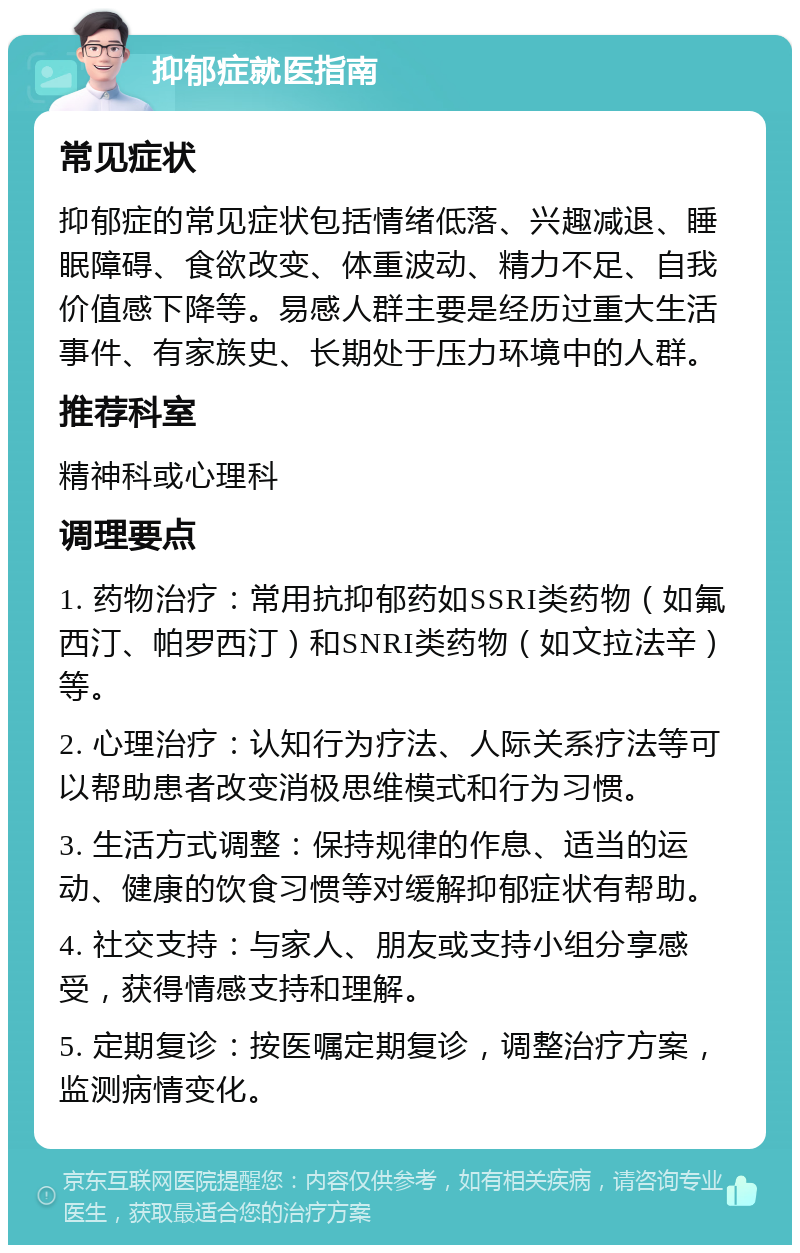 抑郁症就医指南 常见症状 抑郁症的常见症状包括情绪低落、兴趣减退、睡眠障碍、食欲改变、体重波动、精力不足、自我价值感下降等。易感人群主要是经历过重大生活事件、有家族史、长期处于压力环境中的人群。 推荐科室 精神科或心理科 调理要点 1. 药物治疗：常用抗抑郁药如SSRI类药物（如氟西汀、帕罗西汀）和SNRI类药物（如文拉法辛）等。 2. 心理治疗：认知行为疗法、人际关系疗法等可以帮助患者改变消极思维模式和行为习惯。 3. 生活方式调整：保持规律的作息、适当的运动、健康的饮食习惯等对缓解抑郁症状有帮助。 4. 社交支持：与家人、朋友或支持小组分享感受，获得情感支持和理解。 5. 定期复诊：按医嘱定期复诊，调整治疗方案，监测病情变化。