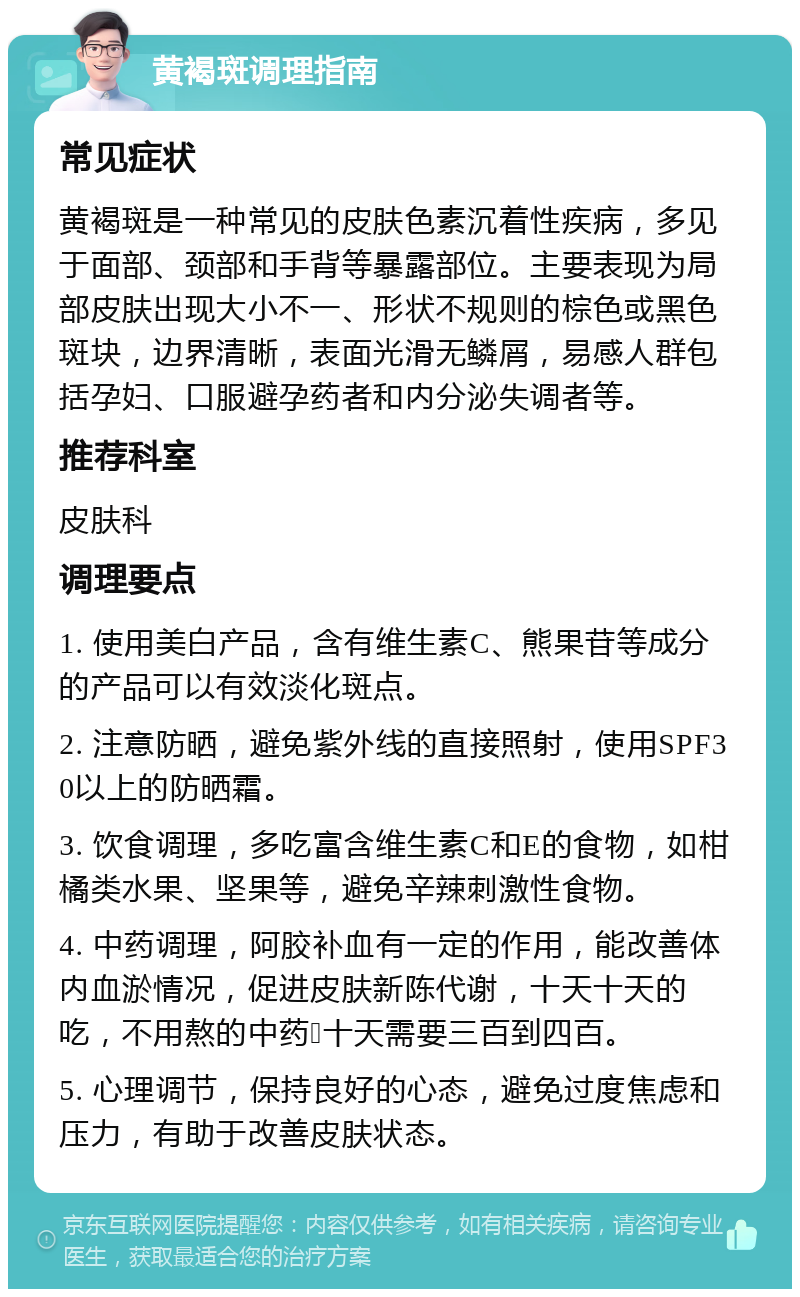 黄褐斑调理指南 常见症状 黄褐斑是一种常见的皮肤色素沉着性疾病，多见于面部、颈部和手背等暴露部位。主要表现为局部皮肤出现大小不一、形状不规则的棕色或黑色斑块，边界清晰，表面光滑无鳞屑，易感人群包括孕妇、口服避孕药者和内分泌失调者等。 推荐科室 皮肤科 调理要点 1. 使用美白产品，含有维生素C、熊果苷等成分的产品可以有效淡化斑点。 2. 注意防晒，避免紫外线的直接照射，使用SPF30以上的防晒霜。 3. 饮食调理，多吃富含维生素C和E的食物，如柑橘类水果、坚果等，避免辛辣刺激性食物。 4. 中药调理，阿胶补血有一定的作用，能改善体内血淤情况，促进皮肤新陈代谢，十天十天的吃，不用熬的中药💊十天需要三百到四百。 5. 心理调节，保持良好的心态，避免过度焦虑和压力，有助于改善皮肤状态。