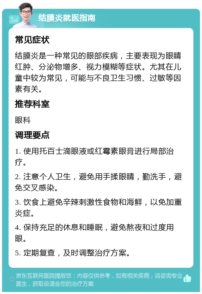 结膜炎就医指南 常见症状 结膜炎是一种常见的眼部疾病，主要表现为眼睛红肿、分泌物增多、视力模糊等症状。尤其在儿童中较为常见，可能与不良卫生习惯、过敏等因素有关。 推荐科室 眼科 调理要点 1. 使用托百士滴眼液或红霉素眼膏进行局部治疗。 2. 注意个人卫生，避免用手揉眼睛，勤洗手，避免交叉感染。 3. 饮食上避免辛辣刺激性食物和海鲜，以免加重炎症。 4. 保持充足的休息和睡眠，避免熬夜和过度用眼。 5. 定期复查，及时调整治疗方案。