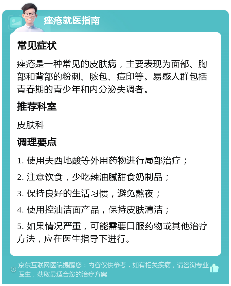 痤疮就医指南 常见症状 痤疮是一种常见的皮肤病，主要表现为面部、胸部和背部的粉刺、脓包、痘印等。易感人群包括青春期的青少年和内分泌失调者。 推荐科室 皮肤科 调理要点 1. 使用夫西地酸等外用药物进行局部治疗； 2. 注意饮食，少吃辣油腻甜食奶制品； 3. 保持良好的生活习惯，避免熬夜； 4. 使用控油洁面产品，保持皮肤清洁； 5. 如果情况严重，可能需要口服药物或其他治疗方法，应在医生指导下进行。