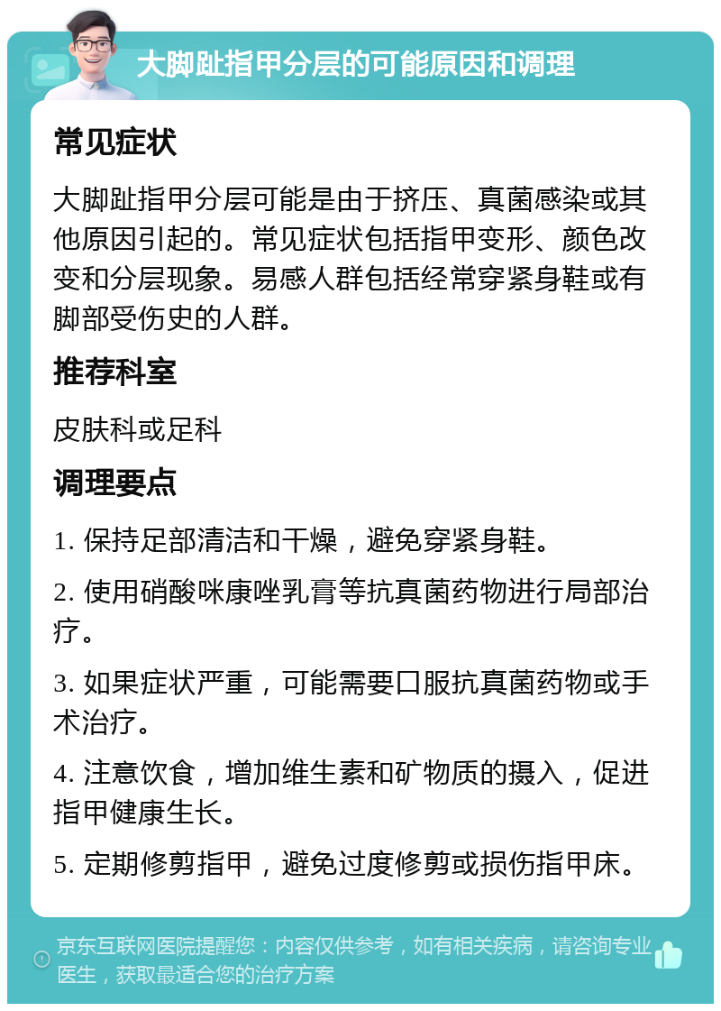 大脚趾指甲分层的可能原因和调理 常见症状 大脚趾指甲分层可能是由于挤压、真菌感染或其他原因引起的。常见症状包括指甲变形、颜色改变和分层现象。易感人群包括经常穿紧身鞋或有脚部受伤史的人群。 推荐科室 皮肤科或足科 调理要点 1. 保持足部清洁和干燥，避免穿紧身鞋。 2. 使用硝酸咪康唑乳膏等抗真菌药物进行局部治疗。 3. 如果症状严重，可能需要口服抗真菌药物或手术治疗。 4. 注意饮食，增加维生素和矿物质的摄入，促进指甲健康生长。 5. 定期修剪指甲，避免过度修剪或损伤指甲床。