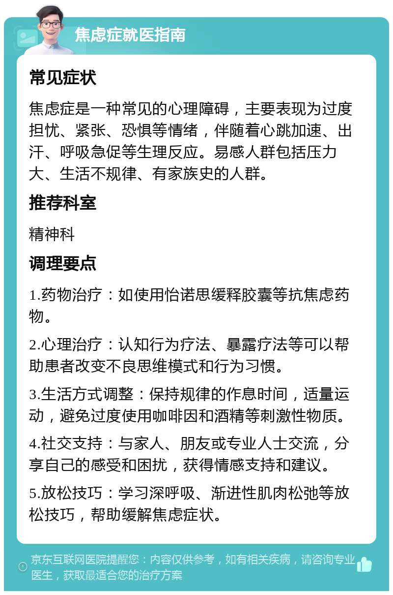 焦虑症就医指南 常见症状 焦虑症是一种常见的心理障碍，主要表现为过度担忧、紧张、恐惧等情绪，伴随着心跳加速、出汗、呼吸急促等生理反应。易感人群包括压力大、生活不规律、有家族史的人群。 推荐科室 精神科 调理要点 1.药物治疗：如使用怡诺思缓释胶囊等抗焦虑药物。 2.心理治疗：认知行为疗法、暴露疗法等可以帮助患者改变不良思维模式和行为习惯。 3.生活方式调整：保持规律的作息时间，适量运动，避免过度使用咖啡因和酒精等刺激性物质。 4.社交支持：与家人、朋友或专业人士交流，分享自己的感受和困扰，获得情感支持和建议。 5.放松技巧：学习深呼吸、渐进性肌肉松弛等放松技巧，帮助缓解焦虑症状。