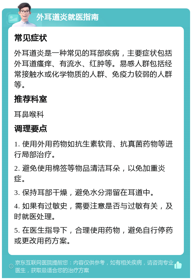 外耳道炎就医指南 常见症状 外耳道炎是一种常见的耳部疾病，主要症状包括外耳道瘙痒、有流水、红肿等。易感人群包括经常接触水或化学物质的人群、免疫力较弱的人群等。 推荐科室 耳鼻喉科 调理要点 1. 使用外用药物如抗生素软膏、抗真菌药物等进行局部治疗。 2. 避免使用棉签等物品清洁耳朵，以免加重炎症。 3. 保持耳部干燥，避免水分滞留在耳道中。 4. 如果有过敏史，需要注意是否与过敏有关，及时就医处理。 5. 在医生指导下，合理使用药物，避免自行停药或更改用药方案。