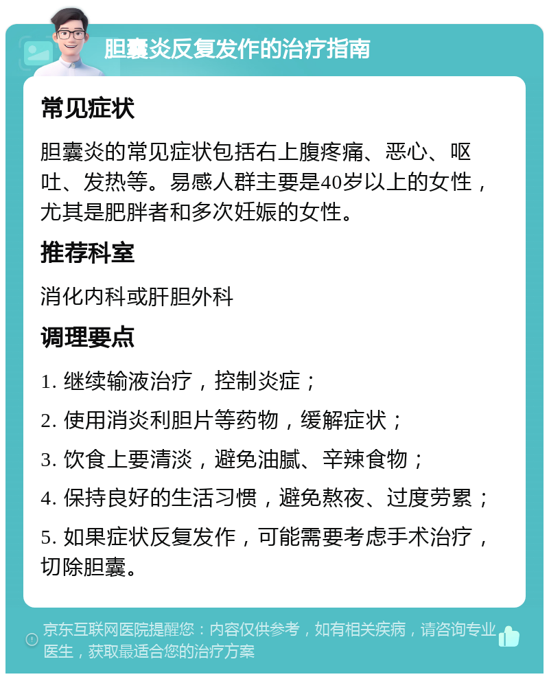 胆囊炎反复发作的治疗指南 常见症状 胆囊炎的常见症状包括右上腹疼痛、恶心、呕吐、发热等。易感人群主要是40岁以上的女性，尤其是肥胖者和多次妊娠的女性。 推荐科室 消化内科或肝胆外科 调理要点 1. 继续输液治疗，控制炎症； 2. 使用消炎利胆片等药物，缓解症状； 3. 饮食上要清淡，避免油腻、辛辣食物； 4. 保持良好的生活习惯，避免熬夜、过度劳累； 5. 如果症状反复发作，可能需要考虑手术治疗，切除胆囊。