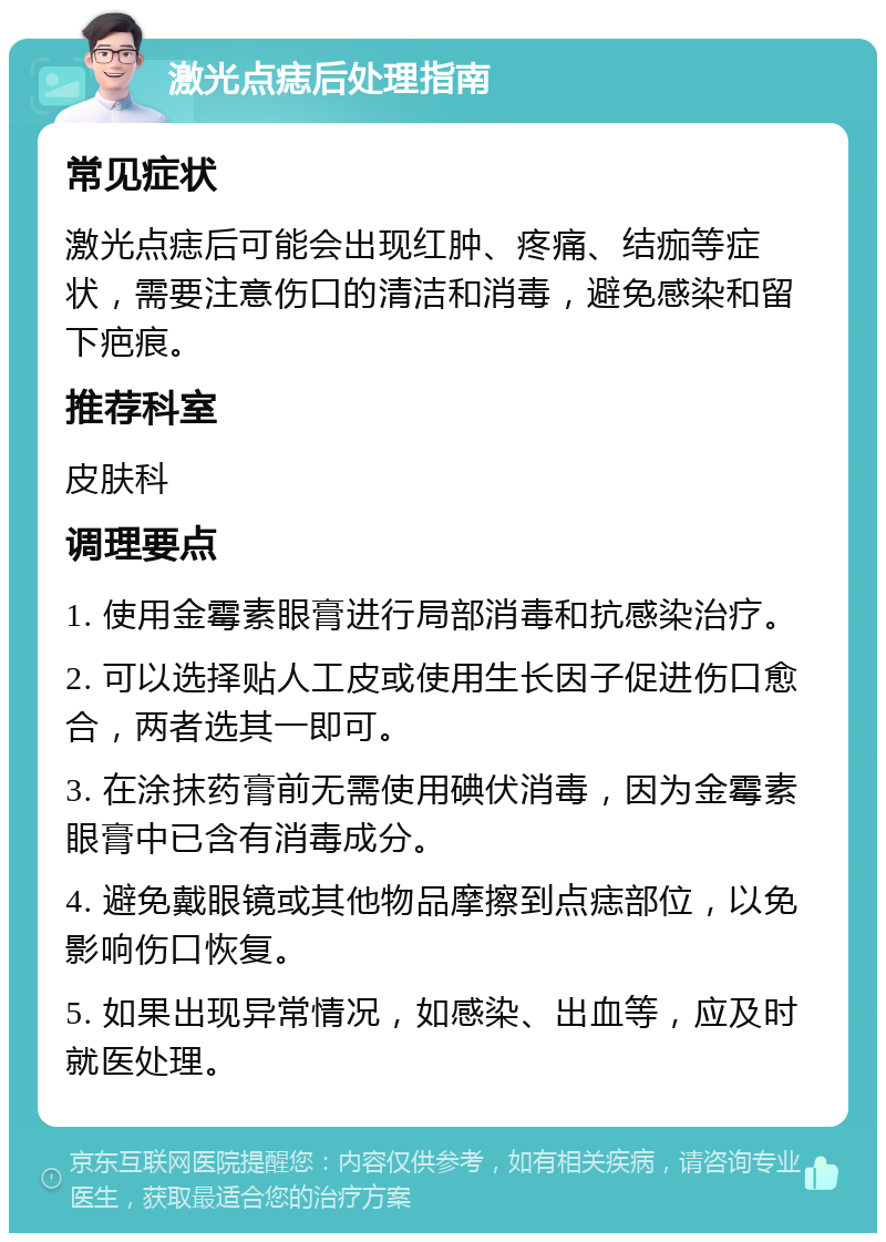 激光点痣后处理指南 常见症状 激光点痣后可能会出现红肿、疼痛、结痂等症状，需要注意伤口的清洁和消毒，避免感染和留下疤痕。 推荐科室 皮肤科 调理要点 1. 使用金霉素眼膏进行局部消毒和抗感染治疗。 2. 可以选择贴人工皮或使用生长因子促进伤口愈合，两者选其一即可。 3. 在涂抹药膏前无需使用碘伏消毒，因为金霉素眼膏中已含有消毒成分。 4. 避免戴眼镜或其他物品摩擦到点痣部位，以免影响伤口恢复。 5. 如果出现异常情况，如感染、出血等，应及时就医处理。