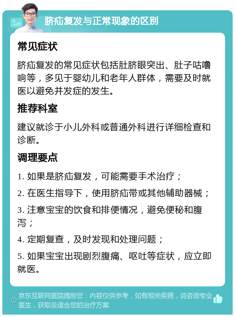 脐疝复发与正常现象的区别 常见症状 脐疝复发的常见症状包括肚脐眼突出、肚子咕噜响等，多见于婴幼儿和老年人群体，需要及时就医以避免并发症的发生。 推荐科室 建议就诊于小儿外科或普通外科进行详细检查和诊断。 调理要点 1. 如果是脐疝复发，可能需要手术治疗； 2. 在医生指导下，使用脐疝带或其他辅助器械； 3. 注意宝宝的饮食和排便情况，避免便秘和腹泻； 4. 定期复查，及时发现和处理问题； 5. 如果宝宝出现剧烈腹痛、呕吐等症状，应立即就医。