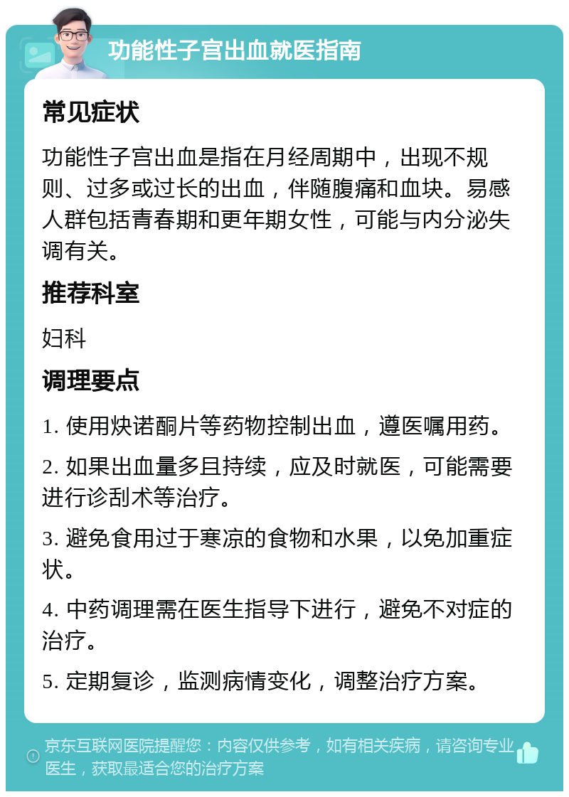 功能性子宫出血就医指南 常见症状 功能性子宫出血是指在月经周期中，出现不规则、过多或过长的出血，伴随腹痛和血块。易感人群包括青春期和更年期女性，可能与内分泌失调有关。 推荐科室 妇科 调理要点 1. 使用炔诺酮片等药物控制出血，遵医嘱用药。 2. 如果出血量多且持续，应及时就医，可能需要进行诊刮术等治疗。 3. 避免食用过于寒凉的食物和水果，以免加重症状。 4. 中药调理需在医生指导下进行，避免不对症的治疗。 5. 定期复诊，监测病情变化，调整治疗方案。