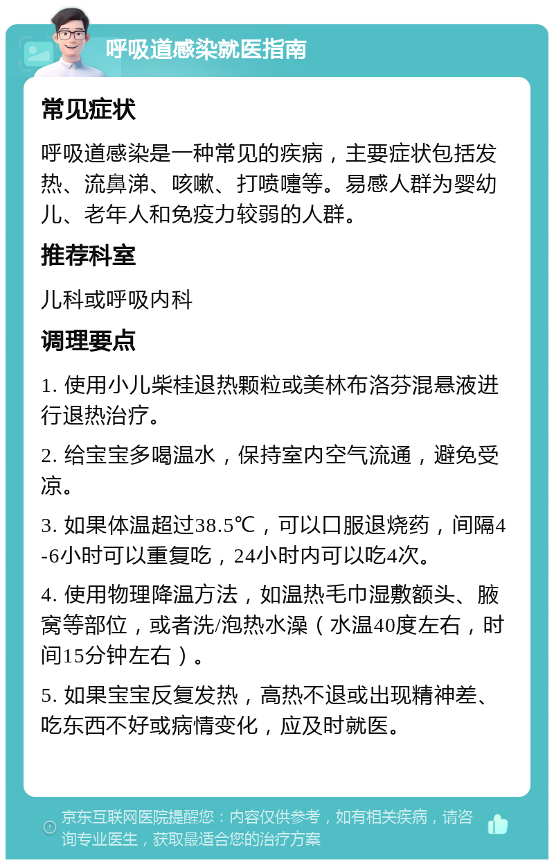 呼吸道感染就医指南 常见症状 呼吸道感染是一种常见的疾病，主要症状包括发热、流鼻涕、咳嗽、打喷嚏等。易感人群为婴幼儿、老年人和免疫力较弱的人群。 推荐科室 儿科或呼吸内科 调理要点 1. 使用小儿柴桂退热颗粒或美林布洛芬混悬液进行退热治疗。 2. 给宝宝多喝温水，保持室内空气流通，避免受凉。 3. 如果体温超过38.5℃，可以口服退烧药，间隔4-6小时可以重复吃，24小时内可以吃4次。 4. 使用物理降温方法，如温热毛巾湿敷额头、腋窝等部位，或者洗/泡热水澡（水温40度左右，时间15分钟左右）。 5. 如果宝宝反复发热，高热不退或出现精神差、吃东西不好或病情变化，应及时就医。