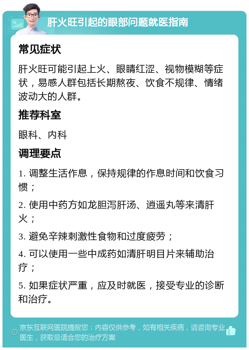 肝火旺引起的眼部问题就医指南 常见症状 肝火旺可能引起上火、眼睛红涩、视物模糊等症状，易感人群包括长期熬夜、饮食不规律、情绪波动大的人群。 推荐科室 眼科、内科 调理要点 1. 调整生活作息，保持规律的作息时间和饮食习惯； 2. 使用中药方如龙胆泻肝汤、逍遥丸等来清肝火； 3. 避免辛辣刺激性食物和过度疲劳； 4. 可以使用一些中成药如清肝明目片来辅助治疗； 5. 如果症状严重，应及时就医，接受专业的诊断和治疗。