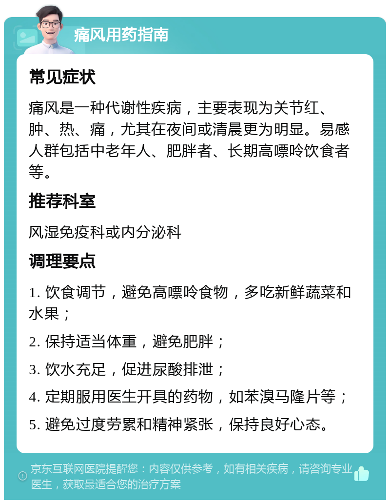 痛风用药指南 常见症状 痛风是一种代谢性疾病，主要表现为关节红、肿、热、痛，尤其在夜间或清晨更为明显。易感人群包括中老年人、肥胖者、长期高嘌呤饮食者等。 推荐科室 风湿免疫科或内分泌科 调理要点 1. 饮食调节，避免高嘌呤食物，多吃新鲜蔬菜和水果； 2. 保持适当体重，避免肥胖； 3. 饮水充足，促进尿酸排泄； 4. 定期服用医生开具的药物，如苯溴马隆片等； 5. 避免过度劳累和精神紧张，保持良好心态。