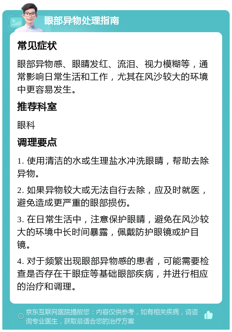 眼部异物处理指南 常见症状 眼部异物感、眼睛发红、流泪、视力模糊等，通常影响日常生活和工作，尤其在风沙较大的环境中更容易发生。 推荐科室 眼科 调理要点 1. 使用清洁的水或生理盐水冲洗眼睛，帮助去除异物。 2. 如果异物较大或无法自行去除，应及时就医，避免造成更严重的眼部损伤。 3. 在日常生活中，注意保护眼睛，避免在风沙较大的环境中长时间暴露，佩戴防护眼镜或护目镜。 4. 对于频繁出现眼部异物感的患者，可能需要检查是否存在干眼症等基础眼部疾病，并进行相应的治疗和调理。