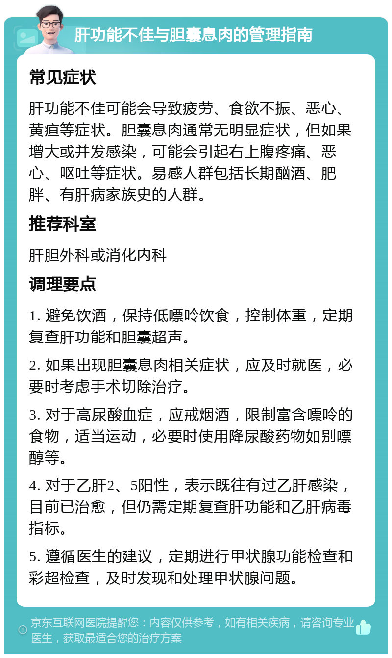 肝功能不佳与胆囊息肉的管理指南 常见症状 肝功能不佳可能会导致疲劳、食欲不振、恶心、黄疸等症状。胆囊息肉通常无明显症状，但如果增大或并发感染，可能会引起右上腹疼痛、恶心、呕吐等症状。易感人群包括长期酗酒、肥胖、有肝病家族史的人群。 推荐科室 肝胆外科或消化内科 调理要点 1. 避免饮酒，保持低嘌呤饮食，控制体重，定期复查肝功能和胆囊超声。 2. 如果出现胆囊息肉相关症状，应及时就医，必要时考虑手术切除治疗。 3. 对于高尿酸血症，应戒烟酒，限制富含嘌呤的食物，适当运动，必要时使用降尿酸药物如别嘌醇等。 4. 对于乙肝2、5阳性，表示既往有过乙肝感染，目前已治愈，但仍需定期复查肝功能和乙肝病毒指标。 5. 遵循医生的建议，定期进行甲状腺功能检查和彩超检查，及时发现和处理甲状腺问题。