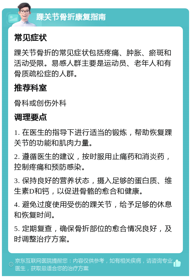 踝关节骨折康复指南 常见症状 踝关节骨折的常见症状包括疼痛、肿胀、瘀斑和活动受限。易感人群主要是运动员、老年人和有骨质疏松症的人群。 推荐科室 骨科或创伤外科 调理要点 1. 在医生的指导下进行适当的锻炼，帮助恢复踝关节的功能和肌肉力量。 2. 遵循医生的建议，按时服用止痛药和消炎药，控制疼痛和预防感染。 3. 保持良好的营养状态，摄入足够的蛋白质、维生素D和钙，以促进骨骼的愈合和健康。 4. 避免过度使用受伤的踝关节，给予足够的休息和恢复时间。 5. 定期复查，确保骨折部位的愈合情况良好，及时调整治疗方案。