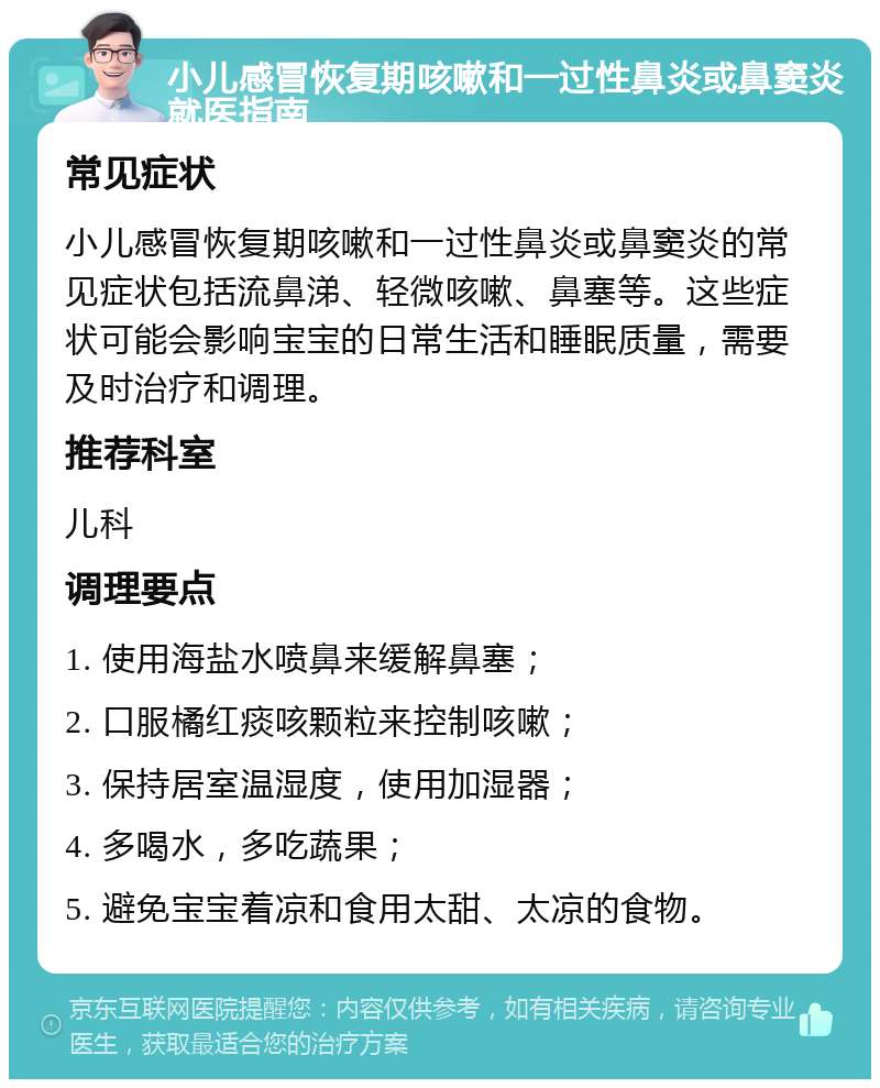 小儿感冒恢复期咳嗽和一过性鼻炎或鼻窦炎就医指南 常见症状 小儿感冒恢复期咳嗽和一过性鼻炎或鼻窦炎的常见症状包括流鼻涕、轻微咳嗽、鼻塞等。这些症状可能会影响宝宝的日常生活和睡眠质量，需要及时治疗和调理。 推荐科室 儿科 调理要点 1. 使用海盐水喷鼻来缓解鼻塞； 2. 口服橘红痰咳颗粒来控制咳嗽； 3. 保持居室温湿度，使用加湿器； 4. 多喝水，多吃蔬果； 5. 避免宝宝着凉和食用太甜、太凉的食物。