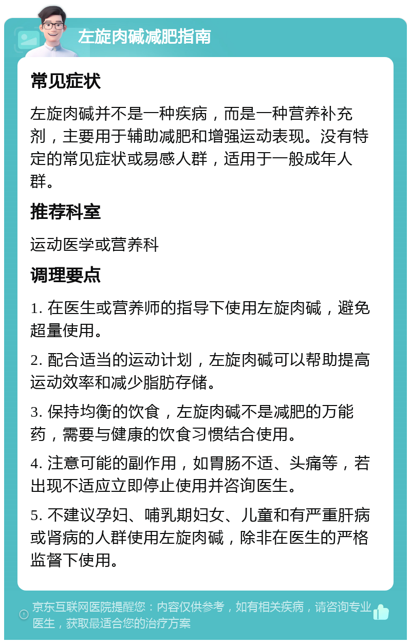 左旋肉碱减肥指南 常见症状 左旋肉碱并不是一种疾病，而是一种营养补充剂，主要用于辅助减肥和增强运动表现。没有特定的常见症状或易感人群，适用于一般成年人群。 推荐科室 运动医学或营养科 调理要点 1. 在医生或营养师的指导下使用左旋肉碱，避免超量使用。 2. 配合适当的运动计划，左旋肉碱可以帮助提高运动效率和减少脂肪存储。 3. 保持均衡的饮食，左旋肉碱不是减肥的万能药，需要与健康的饮食习惯结合使用。 4. 注意可能的副作用，如胃肠不适、头痛等，若出现不适应立即停止使用并咨询医生。 5. 不建议孕妇、哺乳期妇女、儿童和有严重肝病或肾病的人群使用左旋肉碱，除非在医生的严格监督下使用。