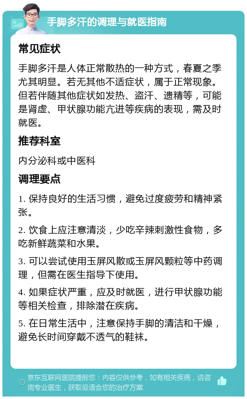 手脚多汗的调理与就医指南 常见症状 手脚多汗是人体正常散热的一种方式，春夏之季尤其明显。若无其他不适症状，属于正常现象。但若伴随其他症状如发热、盗汗、遗精等，可能是肾虚、甲状腺功能亢进等疾病的表现，需及时就医。 推荐科室 内分泌科或中医科 调理要点 1. 保持良好的生活习惯，避免过度疲劳和精神紧张。 2. 饮食上应注意清淡，少吃辛辣刺激性食物，多吃新鲜蔬菜和水果。 3. 可以尝试使用玉屏风散或玉屏风颗粒等中药调理，但需在医生指导下使用。 4. 如果症状严重，应及时就医，进行甲状腺功能等相关检查，排除潜在疾病。 5. 在日常生活中，注意保持手脚的清洁和干燥，避免长时间穿戴不透气的鞋袜。