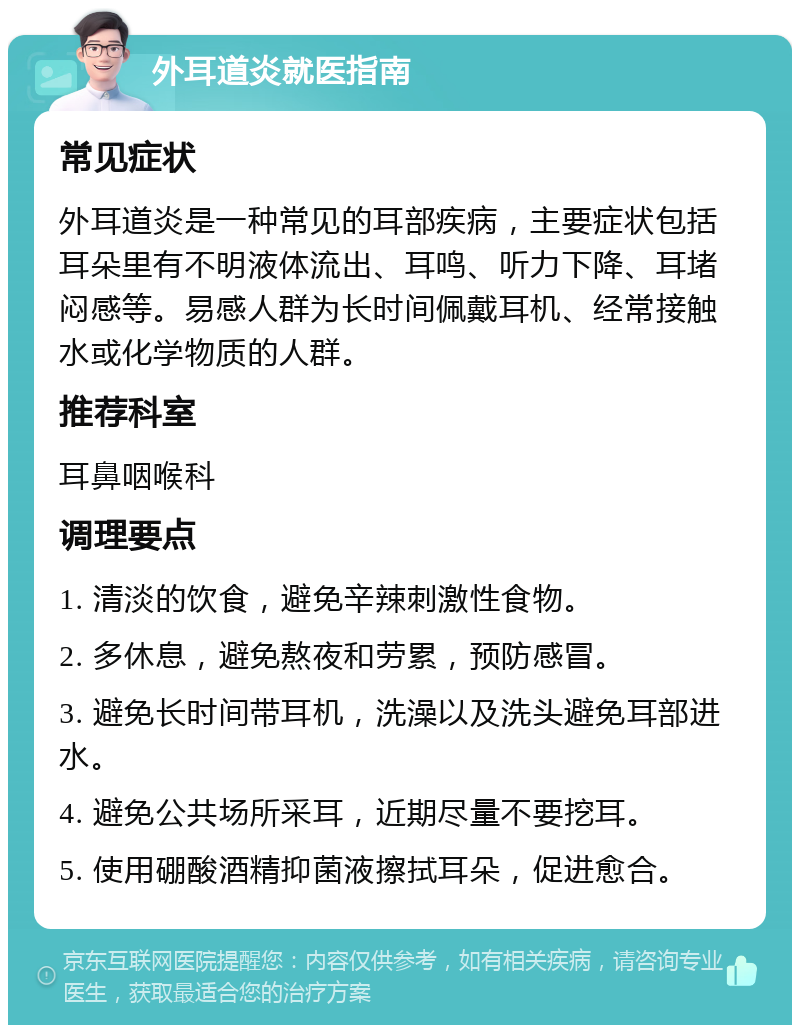 外耳道炎就医指南 常见症状 外耳道炎是一种常见的耳部疾病，主要症状包括耳朵里有不明液体流出、耳鸣、听力下降、耳堵闷感等。易感人群为长时间佩戴耳机、经常接触水或化学物质的人群。 推荐科室 耳鼻咽喉科 调理要点 1. 清淡的饮食，避免辛辣刺激性食物。 2. 多休息，避免熬夜和劳累，预防感冒。 3. 避免长时间带耳机，洗澡以及洗头避免耳部进水。 4. 避免公共场所采耳，近期尽量不要挖耳。 5. 使用硼酸酒精抑菌液擦拭耳朵，促进愈合。