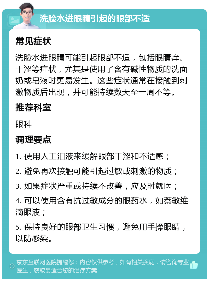 洗脸水进眼睛引起的眼部不适 常见症状 洗脸水进眼睛可能引起眼部不适，包括眼睛痒、干涩等症状，尤其是使用了含有碱性物质的洗面奶或皂液时更易发生。这些症状通常在接触到刺激物质后出现，并可能持续数天至一周不等。 推荐科室 眼科 调理要点 1. 使用人工泪液来缓解眼部干涩和不适感； 2. 避免再次接触可能引起过敏或刺激的物质； 3. 如果症状严重或持续不改善，应及时就医； 4. 可以使用含有抗过敏成分的眼药水，如萘敏维滴眼液； 5. 保持良好的眼部卫生习惯，避免用手揉眼睛，以防感染。