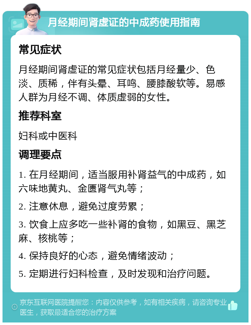 月经期间肾虚证的中成药使用指南 常见症状 月经期间肾虚证的常见症状包括月经量少、色淡、质稀，伴有头晕、耳鸣、腰膝酸软等。易感人群为月经不调、体质虚弱的女性。 推荐科室 妇科或中医科 调理要点 1. 在月经期间，适当服用补肾益气的中成药，如六味地黄丸、金匮肾气丸等； 2. 注意休息，避免过度劳累； 3. 饮食上应多吃一些补肾的食物，如黑豆、黑芝麻、核桃等； 4. 保持良好的心态，避免情绪波动； 5. 定期进行妇科检查，及时发现和治疗问题。