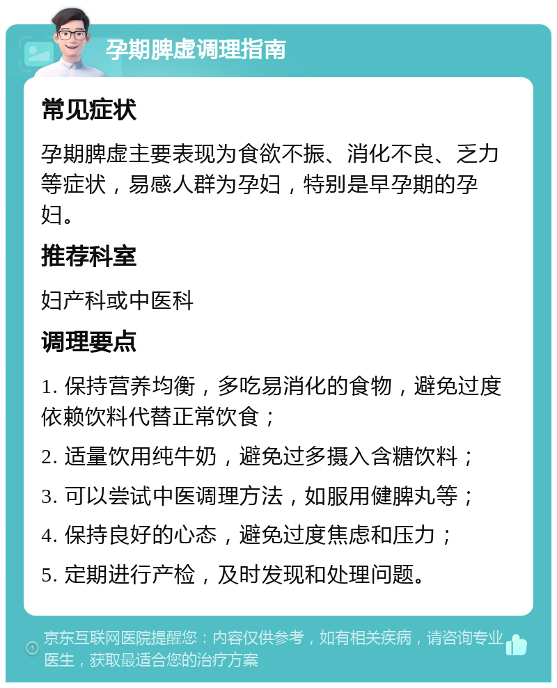 孕期脾虚调理指南 常见症状 孕期脾虚主要表现为食欲不振、消化不良、乏力等症状，易感人群为孕妇，特别是早孕期的孕妇。 推荐科室 妇产科或中医科 调理要点 1. 保持营养均衡，多吃易消化的食物，避免过度依赖饮料代替正常饮食； 2. 适量饮用纯牛奶，避免过多摄入含糖饮料； 3. 可以尝试中医调理方法，如服用健脾丸等； 4. 保持良好的心态，避免过度焦虑和压力； 5. 定期进行产检，及时发现和处理问题。