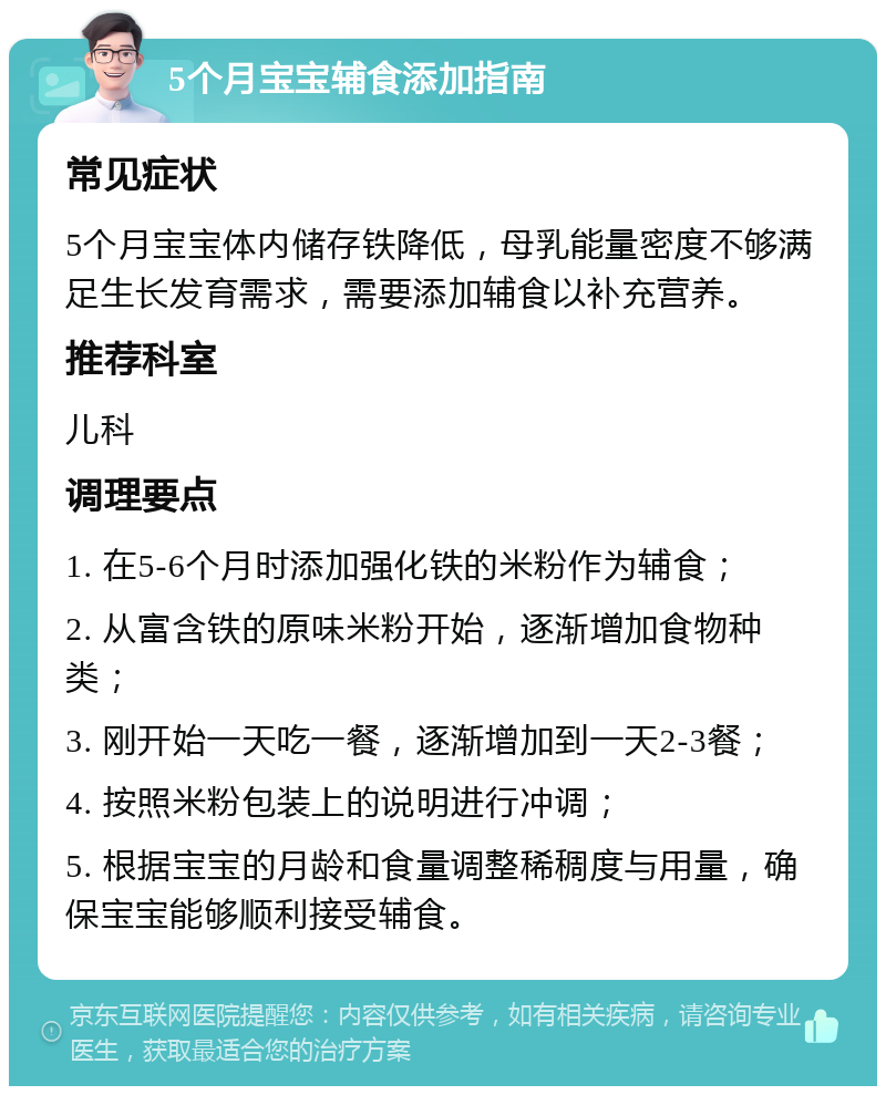 5个月宝宝辅食添加指南 常见症状 5个月宝宝体内储存铁降低，母乳能量密度不够满足生长发育需求，需要添加辅食以补充营养。 推荐科室 儿科 调理要点 1. 在5-6个月时添加强化铁的米粉作为辅食； 2. 从富含铁的原味米粉开始，逐渐增加食物种类； 3. 刚开始一天吃一餐，逐渐增加到一天2-3餐； 4. 按照米粉包装上的说明进行冲调； 5. 根据宝宝的月龄和食量调整稀稠度与用量，确保宝宝能够顺利接受辅食。