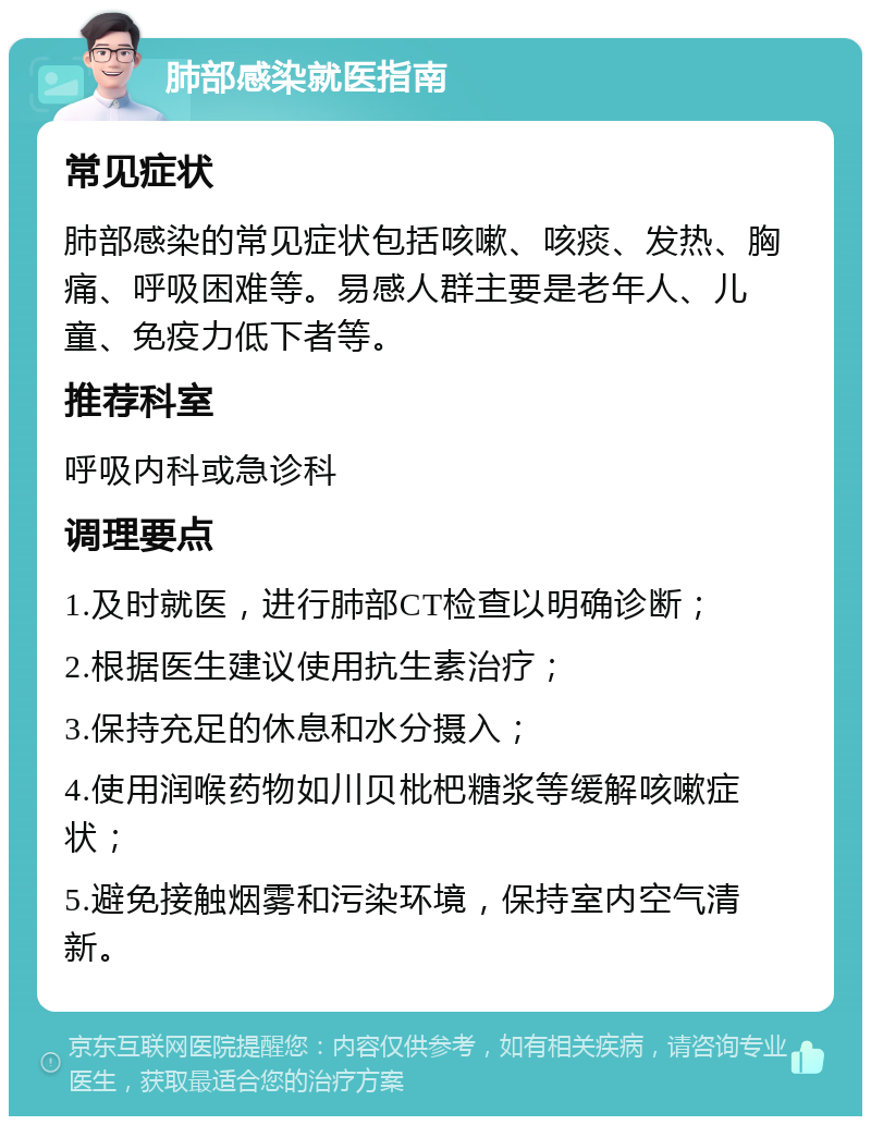 肺部感染就医指南 常见症状 肺部感染的常见症状包括咳嗽、咳痰、发热、胸痛、呼吸困难等。易感人群主要是老年人、儿童、免疫力低下者等。 推荐科室 呼吸内科或急诊科 调理要点 1.及时就医，进行肺部CT检查以明确诊断； 2.根据医生建议使用抗生素治疗； 3.保持充足的休息和水分摄入； 4.使用润喉药物如川贝枇杷糖浆等缓解咳嗽症状； 5.避免接触烟雾和污染环境，保持室内空气清新。