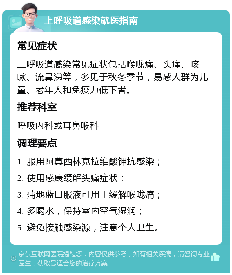 上呼吸道感染就医指南 常见症状 上呼吸道感染常见症状包括喉咙痛、头痛、咳嗽、流鼻涕等，多见于秋冬季节，易感人群为儿童、老年人和免疫力低下者。 推荐科室 呼吸内科或耳鼻喉科 调理要点 1. 服用阿莫西林克拉维酸钾抗感染； 2. 使用感康缓解头痛症状； 3. 蒲地蓝口服液可用于缓解喉咙痛； 4. 多喝水，保持室内空气湿润； 5. 避免接触感染源，注意个人卫生。