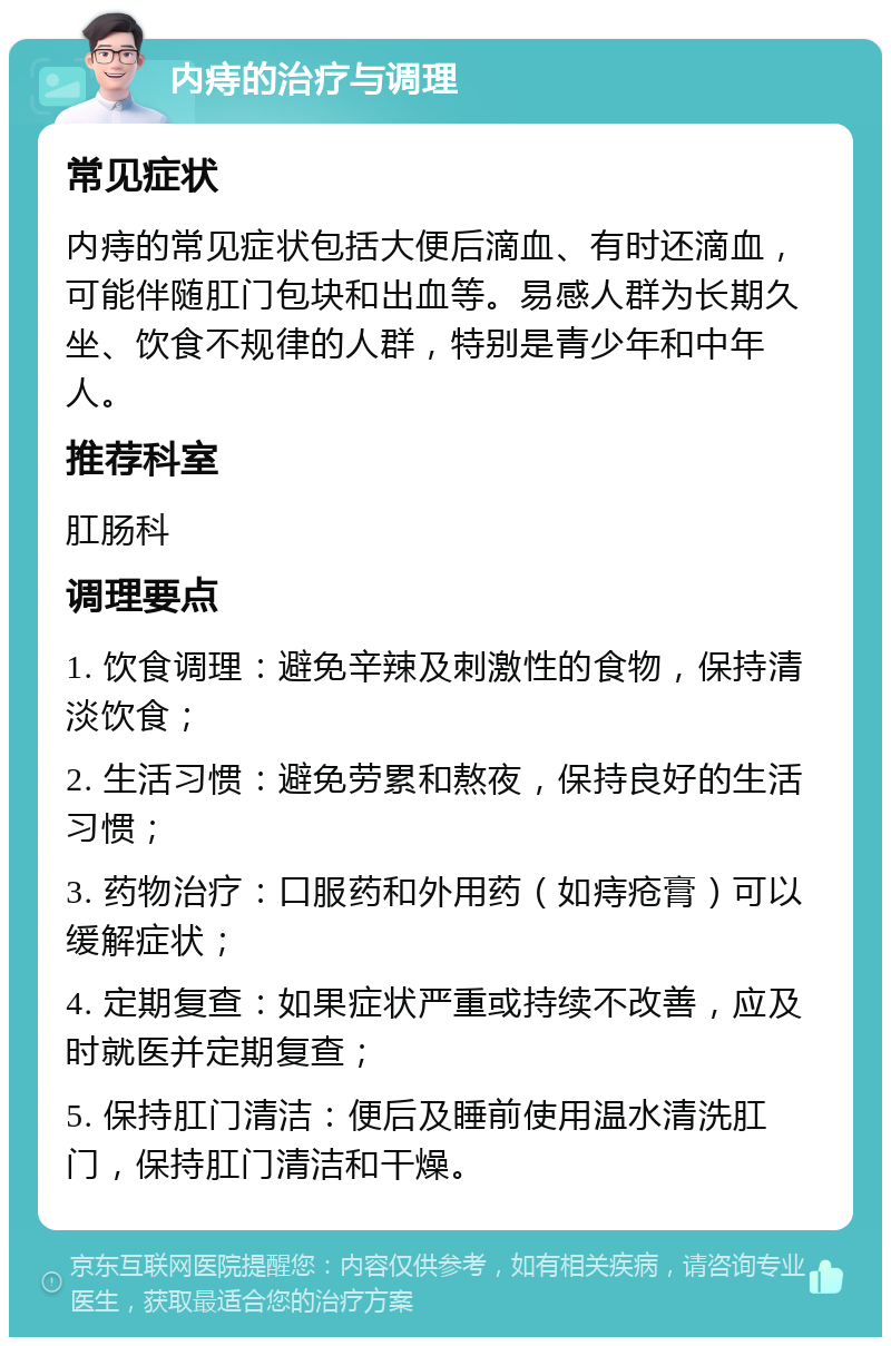 内痔的治疗与调理 常见症状 内痔的常见症状包括大便后滴血、有时还滴血，可能伴随肛门包块和出血等。易感人群为长期久坐、饮食不规律的人群，特别是青少年和中年人。 推荐科室 肛肠科 调理要点 1. 饮食调理：避免辛辣及刺激性的食物，保持清淡饮食； 2. 生活习惯：避免劳累和熬夜，保持良好的生活习惯； 3. 药物治疗：口服药和外用药（如痔疮膏）可以缓解症状； 4. 定期复查：如果症状严重或持续不改善，应及时就医并定期复查； 5. 保持肛门清洁：便后及睡前使用温水清洗肛门，保持肛门清洁和干燥。