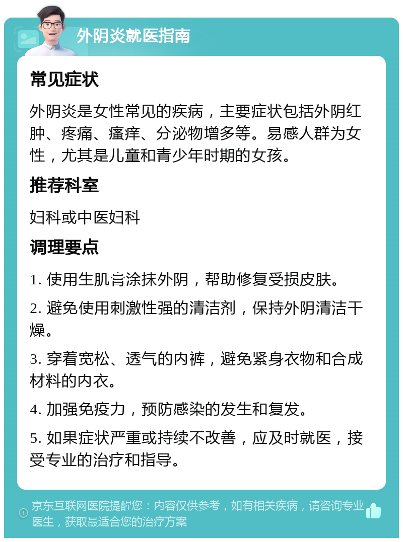 外阴炎就医指南 常见症状 外阴炎是女性常见的疾病，主要症状包括外阴红肿、疼痛、瘙痒、分泌物增多等。易感人群为女性，尤其是儿童和青少年时期的女孩。 推荐科室 妇科或中医妇科 调理要点 1. 使用生肌膏涂抹外阴，帮助修复受损皮肤。 2. 避免使用刺激性强的清洁剂，保持外阴清洁干燥。 3. 穿着宽松、透气的内裤，避免紧身衣物和合成材料的内衣。 4. 加强免疫力，预防感染的发生和复发。 5. 如果症状严重或持续不改善，应及时就医，接受专业的治疗和指导。