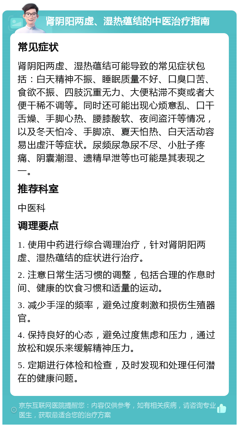 肾阴阳两虚、湿热蕴结的中医治疗指南 常见症状 肾阴阳两虚、湿热蕴结可能导致的常见症状包括：白天精神不振、睡眠质量不好、口臭口苦、食欲不振、四肢沉重无力、大便粘滞不爽或者大便干稀不调等。同时还可能出现心烦意乱、口干舌燥、手脚心热、腰膝酸软、夜间盗汗等情况，以及冬天怕冷、手脚凉、夏天怕热、白天活动容易出虚汗等症状。尿频尿急尿不尽、小肚子疼痛、阴囊潮湿、遗精早泄等也可能是其表现之一。 推荐科室 中医科 调理要点 1. 使用中药进行综合调理治疗，针对肾阴阳两虚、湿热蕴结的症状进行治疗。 2. 注意日常生活习惯的调整，包括合理的作息时间、健康的饮食习惯和适量的运动。 3. 减少手淫的频率，避免过度刺激和损伤生殖器官。 4. 保持良好的心态，避免过度焦虑和压力，通过放松和娱乐来缓解精神压力。 5. 定期进行体检和检查，及时发现和处理任何潜在的健康问题。