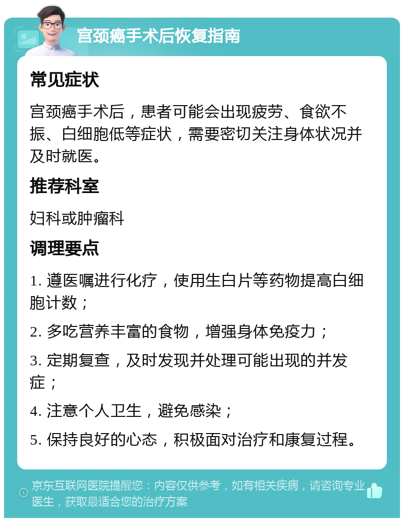 宫颈癌手术后恢复指南 常见症状 宫颈癌手术后，患者可能会出现疲劳、食欲不振、白细胞低等症状，需要密切关注身体状况并及时就医。 推荐科室 妇科或肿瘤科 调理要点 1. 遵医嘱进行化疗，使用生白片等药物提高白细胞计数； 2. 多吃营养丰富的食物，增强身体免疫力； 3. 定期复查，及时发现并处理可能出现的并发症； 4. 注意个人卫生，避免感染； 5. 保持良好的心态，积极面对治疗和康复过程。