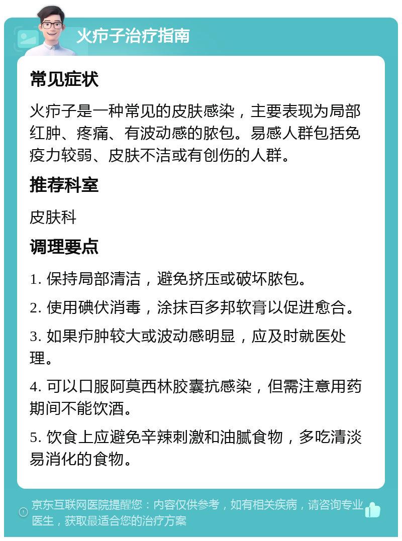 火疖子治疗指南 常见症状 火疖子是一种常见的皮肤感染，主要表现为局部红肿、疼痛、有波动感的脓包。易感人群包括免疫力较弱、皮肤不洁或有创伤的人群。 推荐科室 皮肤科 调理要点 1. 保持局部清洁，避免挤压或破坏脓包。 2. 使用碘伏消毒，涂抹百多邦软膏以促进愈合。 3. 如果疖肿较大或波动感明显，应及时就医处理。 4. 可以口服阿莫西林胶囊抗感染，但需注意用药期间不能饮酒。 5. 饮食上应避免辛辣刺激和油腻食物，多吃清淡易消化的食物。