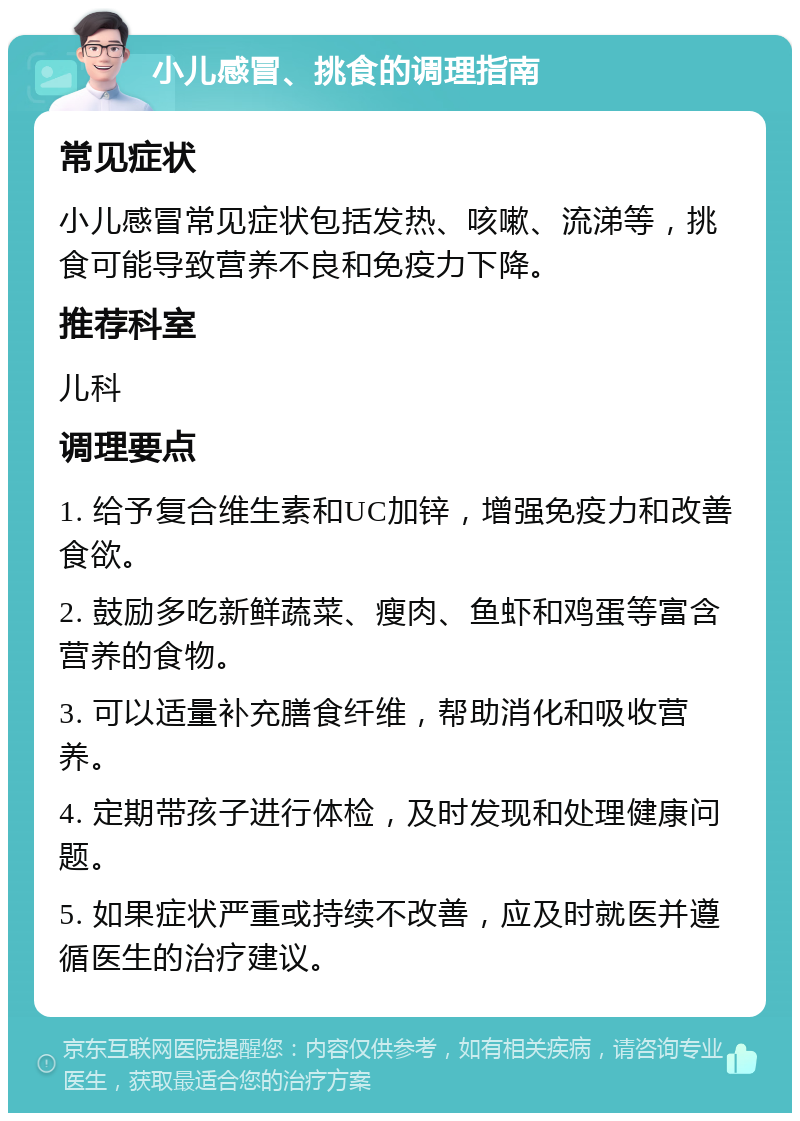 小儿感冒、挑食的调理指南 常见症状 小儿感冒常见症状包括发热、咳嗽、流涕等，挑食可能导致营养不良和免疫力下降。 推荐科室 儿科 调理要点 1. 给予复合维生素和UC加锌，增强免疫力和改善食欲。 2. 鼓励多吃新鲜蔬菜、瘦肉、鱼虾和鸡蛋等富含营养的食物。 3. 可以适量补充膳食纤维，帮助消化和吸收营养。 4. 定期带孩子进行体检，及时发现和处理健康问题。 5. 如果症状严重或持续不改善，应及时就医并遵循医生的治疗建议。