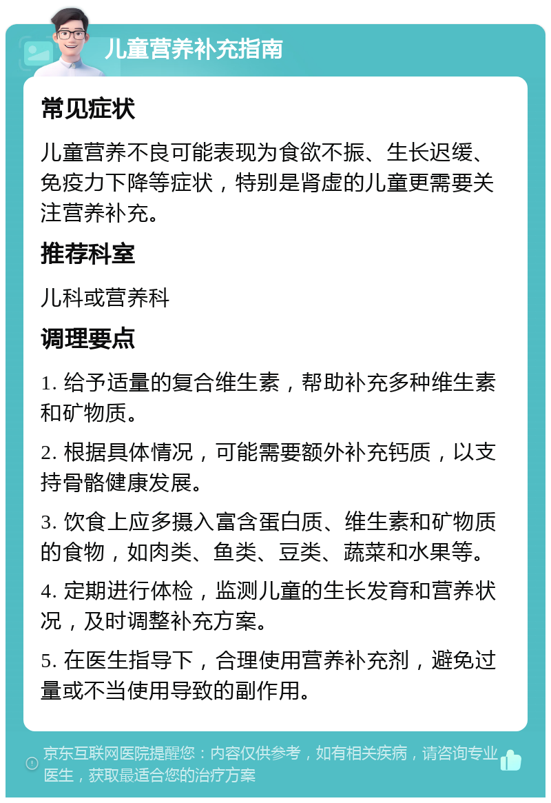 儿童营养补充指南 常见症状 儿童营养不良可能表现为食欲不振、生长迟缓、免疫力下降等症状，特别是肾虚的儿童更需要关注营养补充。 推荐科室 儿科或营养科 调理要点 1. 给予适量的复合维生素，帮助补充多种维生素和矿物质。 2. 根据具体情况，可能需要额外补充钙质，以支持骨骼健康发展。 3. 饮食上应多摄入富含蛋白质、维生素和矿物质的食物，如肉类、鱼类、豆类、蔬菜和水果等。 4. 定期进行体检，监测儿童的生长发育和营养状况，及时调整补充方案。 5. 在医生指导下，合理使用营养补充剂，避免过量或不当使用导致的副作用。