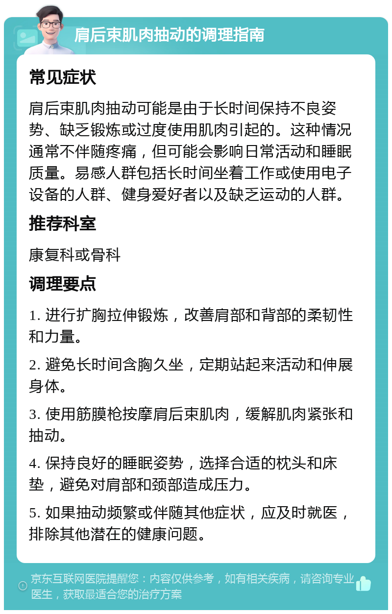 肩后束肌肉抽动的调理指南 常见症状 肩后束肌肉抽动可能是由于长时间保持不良姿势、缺乏锻炼或过度使用肌肉引起的。这种情况通常不伴随疼痛，但可能会影响日常活动和睡眠质量。易感人群包括长时间坐着工作或使用电子设备的人群、健身爱好者以及缺乏运动的人群。 推荐科室 康复科或骨科 调理要点 1. 进行扩胸拉伸锻炼，改善肩部和背部的柔韧性和力量。 2. 避免长时间含胸久坐，定期站起来活动和伸展身体。 3. 使用筋膜枪按摩肩后束肌肉，缓解肌肉紧张和抽动。 4. 保持良好的睡眠姿势，选择合适的枕头和床垫，避免对肩部和颈部造成压力。 5. 如果抽动频繁或伴随其他症状，应及时就医，排除其他潜在的健康问题。